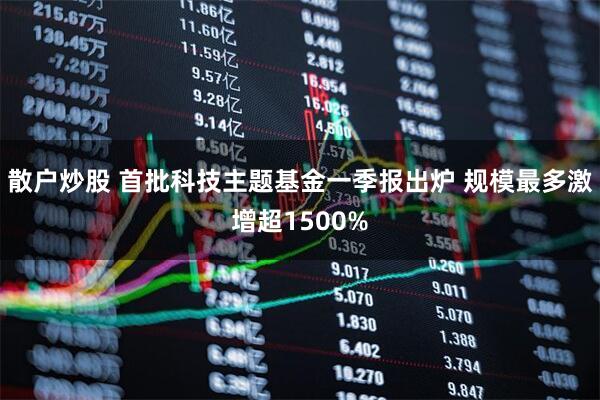 散户炒股 首批科技主题基金一季报出炉 规模最多激增超1500%