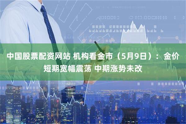 中国股票配资网站 机构看金市（5月9日）：金价短期宽幅震荡 中期涨势未改