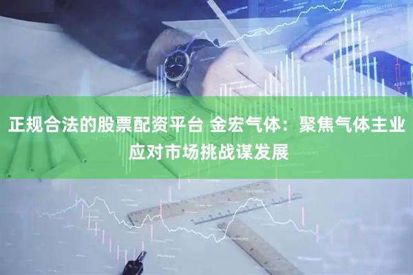 正规合法的股票配资平台 金宏气体：聚焦气体主业 应对市场挑战谋发展