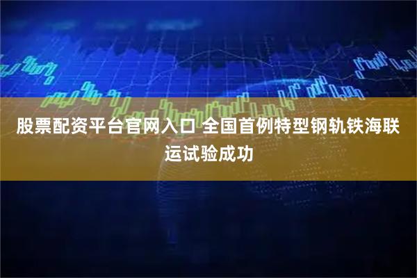 股票配资平台官网入口 全国首例特型钢轨铁海联运试验成功