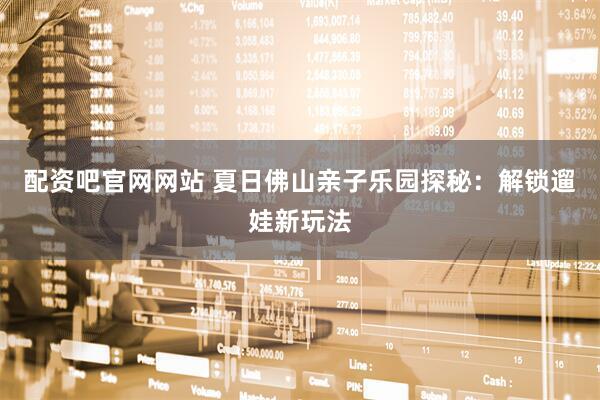 配资吧官网网站 夏日佛山亲子乐园探秘：解锁遛娃新玩法