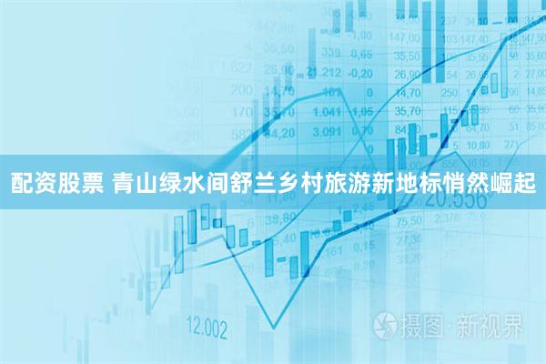 配资股票 青山绿水间舒兰乡村旅游新地标悄然崛起
