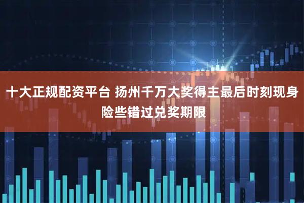 十大正规配资平台 扬州千万大奖得主最后时刻现身 险些错过兑奖期限