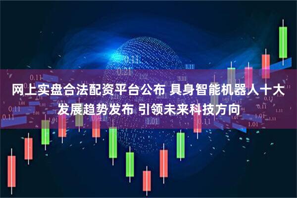 网上实盘合法配资平台公布 具身智能机器人十大发展趋势发布 引领未来科技方向