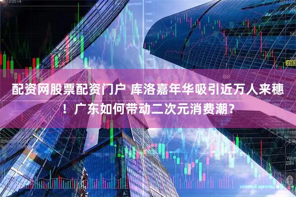 配资网股票配资门户 库洛嘉年华吸引近万人来穗！广东如何带动二次元消费潮？