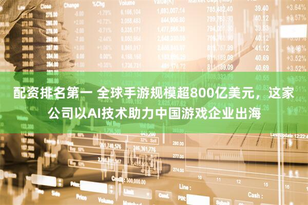 配资排名第一 全球手游规模超800亿美元，这家公司以AI技术助力中国游戏企业出海