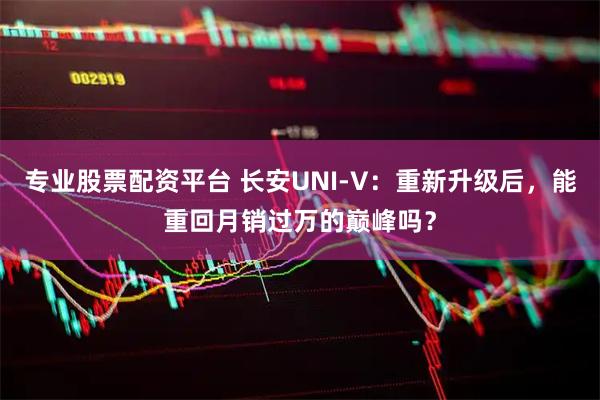 专业股票配资平台 长安UNI-V：重新升级后，能重回月销过万的巅峰吗？