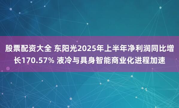 股票配资大全 东阳光2025年上半年净利润同比增长170.57% 液冷与具身智能商业化进程加速