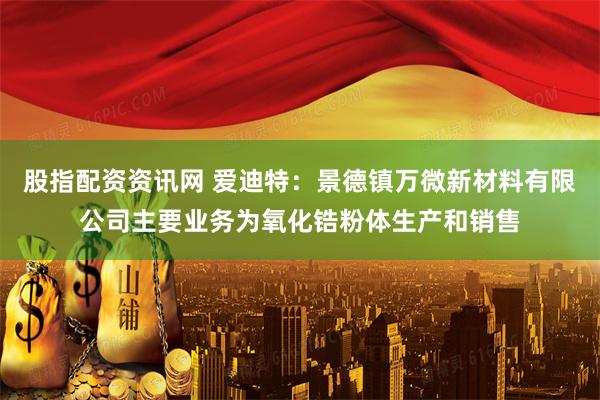 股指配资资讯网 爱迪特：景德镇万微新材料有限公司主要业务为氧化锆粉体生产和销售