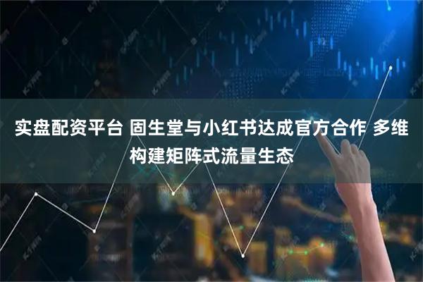 实盘配资平台 固生堂与小红书达成官方合作 多维构建矩阵式流量生态