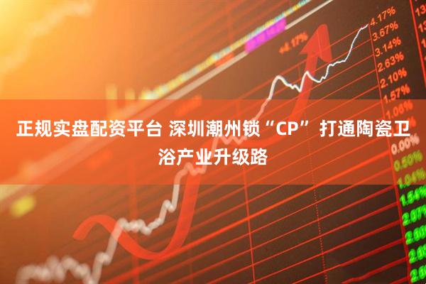 正规实盘配资平台 深圳潮州锁“CP” 打通陶瓷卫浴产业升级路